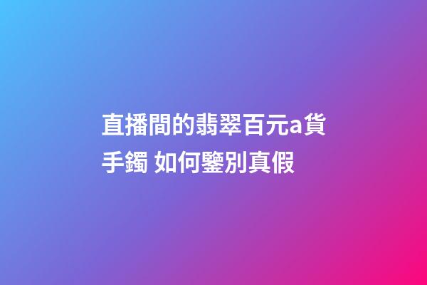 直播間的翡翠百元a貨手鐲 如何鑒別真假